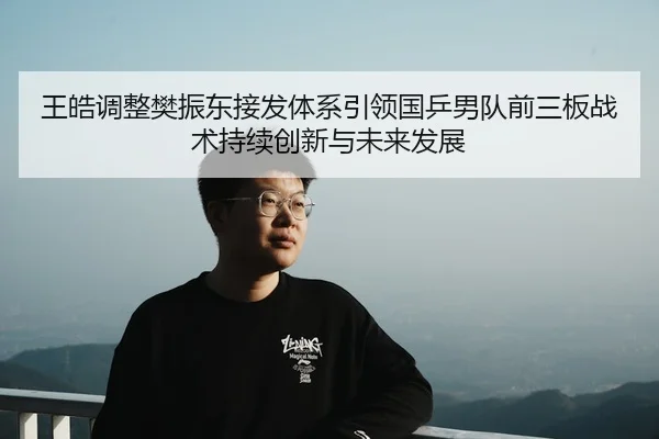 王皓调整樊振东接发体系引领国乒男队前三板战术持续创新与未来发展