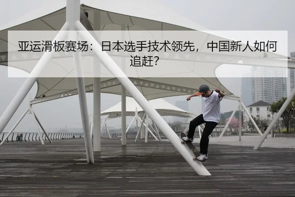 亚运滑板赛场：日本选手技术领先，中国新人如何追赶？
