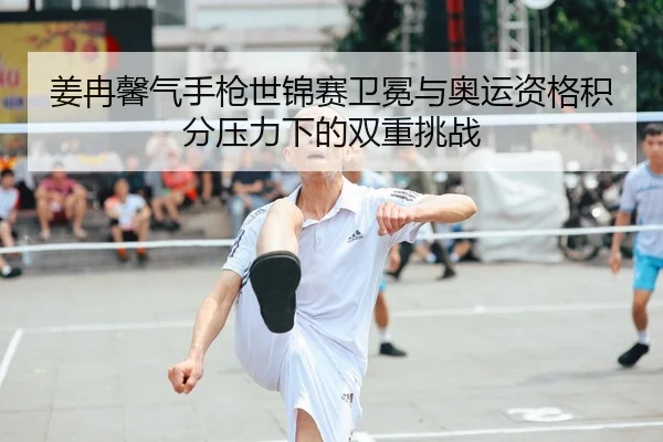 姜冉馨气手枪世锦赛卫冕与奥运资格积分压力下的双重挑战