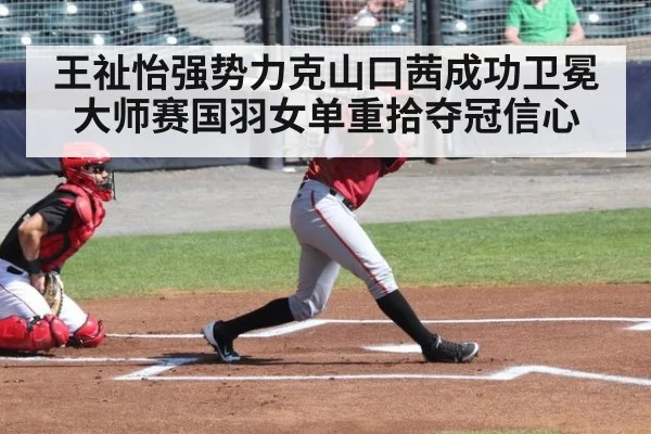 王祉怡强势力克山口茜成功卫冕大师赛国羽女单重拾夺冠信心