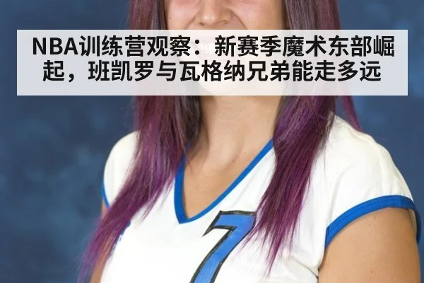 NBA训练营观察：新赛季魔术东部崛起，班凯罗与瓦格纳兄弟能走多远